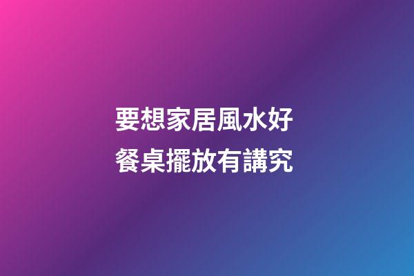 要想家居風水好 餐桌擺放有講究